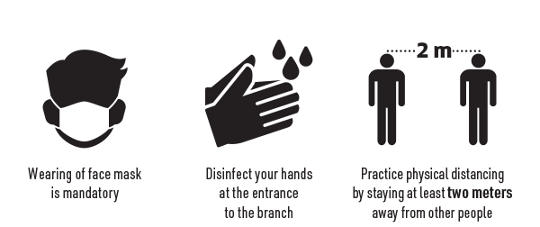 Wearing face mask is mandatory. Disinfect your hands at the entrance to the branch. Practice physical distancing by staying at least two meters away from other people.