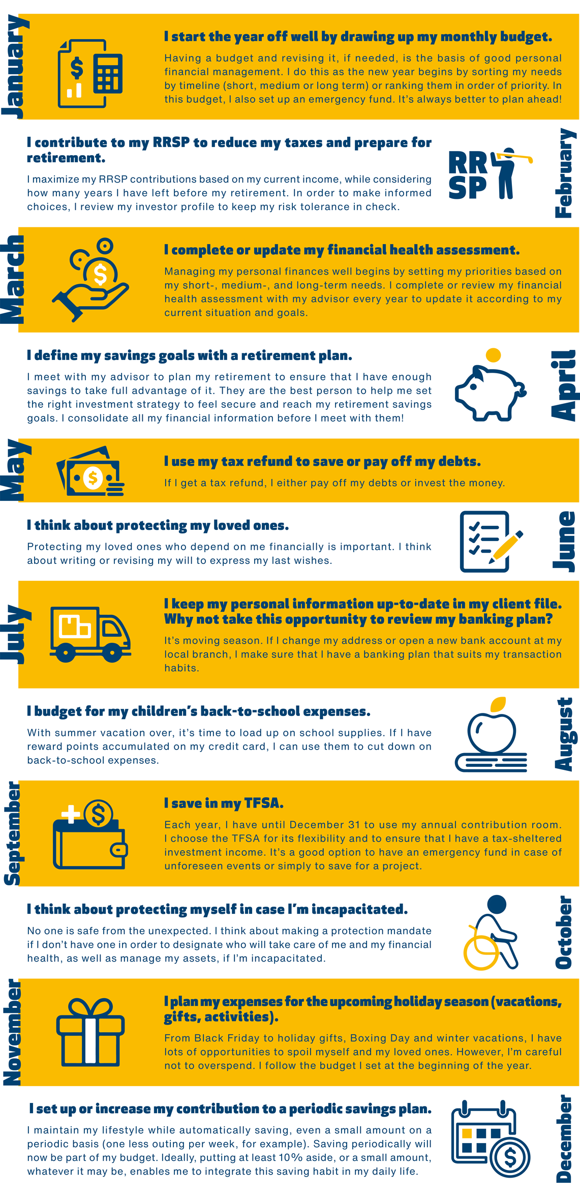 January: I start the year off well by drawing up my monthly budget.
Having a budget and revising it, if needed, is the basis of good personal financial management. I do this as the new year begins by sorting my needs by timeline (short, medium or long term) or ranking them in order of priority. In this budget, I also set up an emergency fund. It's always better to plan ahead!

February: I contribute to my RRSP to reduce my taxes and prepare for retirement.
I maximize my RRSP contributions based on my current income, while considering how many years I have left before my retirement. In order to make informed choices, I review my investor profile to keep my risk tolerance in check.

March: I complete or update my financial health assessment.
Managing my personal finances well begins by setting my priorities based on my short-, medium-, and long-term needs. I complete or review my financial health assessment with my advisor every year to update it according to my current situation and goals.

April: I define my savings goals with a retirement plan.   
I meet with my advisor to plan my retirement to ensure that I have enough savings to take full advantage of it. They are the best person to help me set the right investment strategy to feel secure and reach my retirement savings goals. I consolidate all my financial information before I meet with them!

May: I use my tax refund to save or pay off my debts. 
If I get a tax refund, I either pay off my debts or invest the money.  

June: I think about protecting my loved ones.
Protecting my loved ones who depend on me financially is important. I think about writing or revising my will to express my last wishes.

July: I keep my personal information up-to-date in my client file. Why not take this opportunity to review my banking plan?
It’s moving season. If I change my address or open a new bank account at my local branch, I make sure that I have a banking plan that suits my transaction habits.

August: I budget for my children’s back-to-school expenses.
With summer vacation over, it’s time to load up on school supplies. If I have reward points accumulated on my credit card, I can use them to cut down on back-to-school expenses.

September: I save in my TFSA. 
Each year, I have until December 31 to use my annual contribution room. I choose the TFSA for its flexibility and to ensure that I have a tax-sheltered investment income. It’s a good option to have an emergency fund in case of unforeseen events or simply to save for a project.

October: I think about protecting myself in case I’m incapacitated.
No one is safe from the unexpected. I think about making a protection mandate if I don’t have one in order to designate who will take care of me and my financial health, as well as manage my assets, if I’m incapacitated.

November: I plan my expenses for the upcoming holiday season (vacations, gifts, activities). 
From Black Friday to holiday gifts, Boxing Day and winter vacations, I have lots of opportunities to spoil myself and my loved ones. However, I’m careful not to overspend. I follow the budget I set at the beginning of the year.

December: I set up or increase my contribution to a periodic savings plan.
I maintain my lifestyle while automatically saving, even a small amount on a periodic basis (one less outing per week, for example). Saving periodically will now be part of my budget. Ideally, putting at least 10% aside, or a small amount, whatever it may be, enables me to integrate this saving habit in my daily life.

